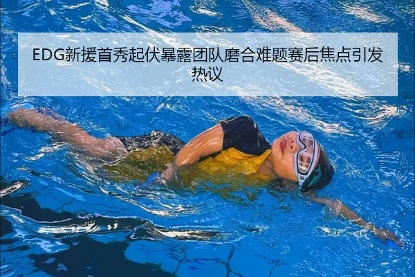 EDG新援首秀起伏暴露团队磨合难题赛后焦点引发热议